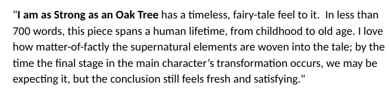 Judge comments: "I am as Strong as an Oak Tree has a timeless, fairy-tale feel to it. In less than 700 words, this piece spans a human lifetime, from childhood to old age. I love how matter-of-factly the supernatural elements are woven into the tale; by the time the final stage in the main character’s transformation occurs, we may be expecting it, but the conclusion still feels fresh and satisfying."